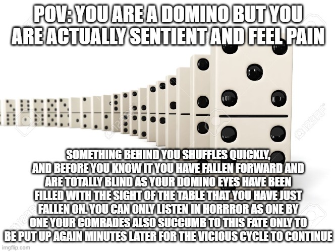The sad reality of Dominos | POV: YOU ARE A DOMINO BUT YOU ARE ACTUALLY SENTIENT AND FEEL PAIN; SOMETHING BEHIND YOU SHUFFLES QUICKLY, AND BEFORE YOU KNOW IT YOU HAVE FALLEN FORWARD AND ARE TOTALLY BLIND AS YOUR DOMINO EYES HAVE BEEN FILLED WITH THE SIGHT OF THE TABLE THAT YOU HAVE JUST FALLEN ON. YOU CAN ONLY LISTEN IN HORRROR AS ONE BY ONE YOUR COMRADES ALSO SUCCUMB TO THIS FATE ONLY TO BE PUT UP AGAIN MINUTES LATER FOR THE VICIOUS CYCLE TO CONTINUE | image tagged in dominos,pov,funny,sad | made w/ Imgflip meme maker