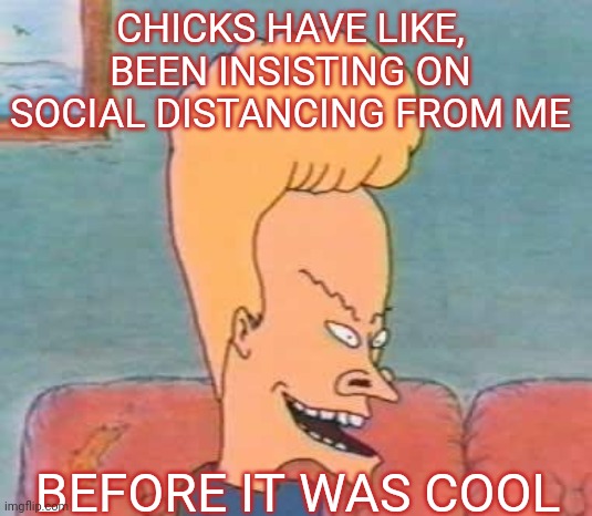 Covid-19 is stupid | CHICKS HAVE LIKE, BEEN INSISTING ON SOCIAL DISTANCING FROM ME; BEFORE IT WAS COOL | image tagged in beavis,covid-19,coronavirus,corona virus,social distancing | made w/ Imgflip meme maker