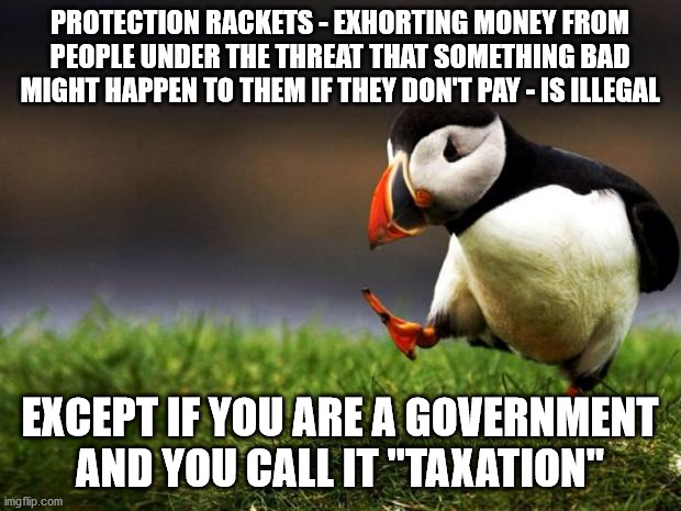 Taxation is nothing but a protection racket | PROTECTION RACKETS - EXHORTING MONEY FROM PEOPLE UNDER THE THREAT THAT SOMETHING BAD MIGHT HAPPEN TO THEM IF THEY DON'T PAY - IS ILLEGAL; EXCEPT IF YOU ARE A GOVERNMENT AND YOU CALL IT "TAXATION" | image tagged in memes,unpopular opinion puffin,protection,taxation,taxation is theft | made w/ Imgflip meme maker