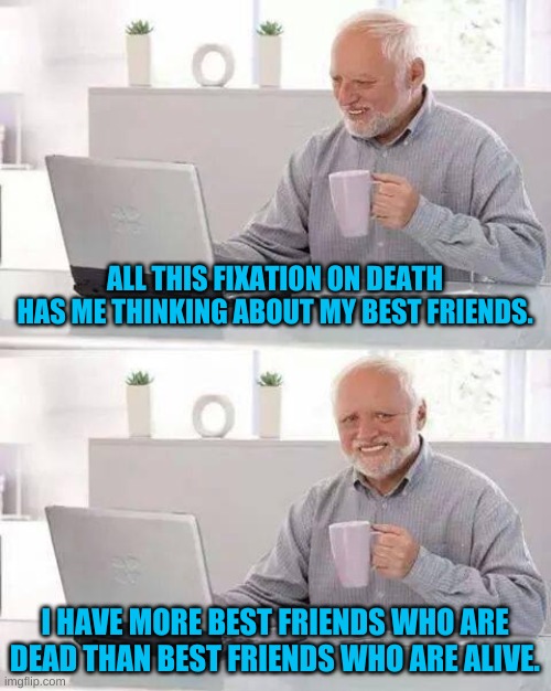 And it didn't just happen with COVID-19, been going on for a while......... | ALL THIS FIXATION ON DEATH HAS ME THINKING ABOUT MY BEST FRIENDS. I HAVE MORE BEST FRIENDS WHO ARE DEAD THAN BEST FRIENDS WHO ARE ALIVE. | image tagged in memes,hide the pain harold | made w/ Imgflip meme maker