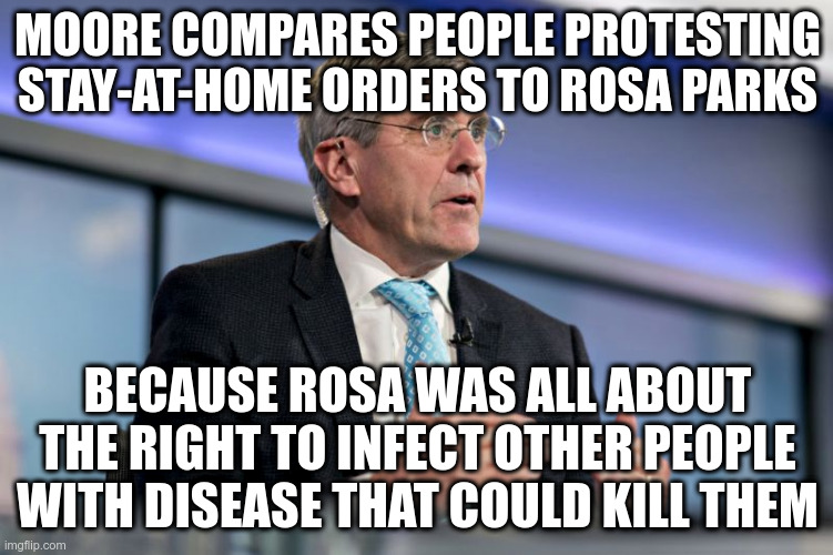 Oh how I pity the poor victims who were asked to think about someone else first! | MOORE COMPARES PEOPLE PROTESTING STAY-AT-HOME ORDERS TO ROSA PARKS; BECAUSE ROSA WAS ALL ABOUT THE RIGHT TO INFECT OTHER PEOPLE WITH DISEASE THAT COULD KILL THEM | image tagged in stephen moore,rosa parks,sarcasm,covid-19,stupidity | made w/ Imgflip meme maker
