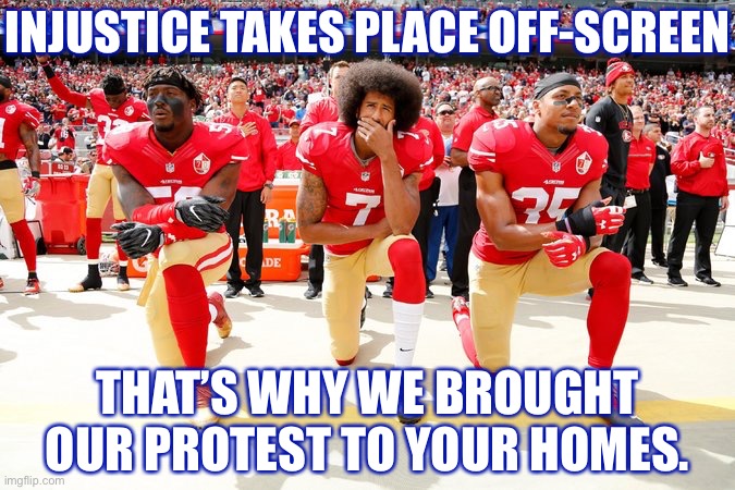 People got mad that Kaepernick took a knee during the anthem. That was precisely the point. | INJUSTICE TAKES PLACE OFF-SCREEN; THAT’S WHY WE BROUGHT OUR PROTEST TO YOUR HOMES. | image tagged in colin kaepernick and teammates,protest,injustice,racial harmony,colin kaepernick,kaepernick | made w/ Imgflip meme maker
