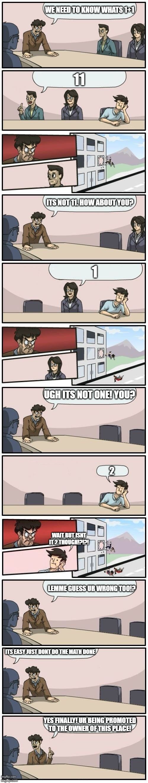 Boardroom Meeting Suggestions Extended | WE NEED TO KNOW WHATS 1+1; 11; ITS NOT 11. HOW ABOUT YOU? 1; UGH ITS NOT ONE! YOU? 2; WAIT BUT ISNT IT 2 THOUGH!?!?! LEMME GUESS UR WRONG TOO!? ITS EASY JUST DONT DO THE MATH DONE; YES FINALLY! UR BEING PROMOTED TO THE OWNER OF THIS PLACE! | image tagged in boardroom meeting suggestions extended | made w/ Imgflip meme maker