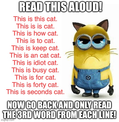 My bf sent this to me so then I made it a meme... | READ THIS ALOUD! This is this cat.
This is is cat.
This is how cat.
This is to cat.
This is keep cat.
This is an cat cat.
This is idiot cat.
This is busy cat.
This is for cat.
This is forty cat.
This is seconds cat. NOW GO BACK AND ONLY READ THE 3RD WORD FROM EACH LINE! | image tagged in minions,cats | made w/ Imgflip meme maker