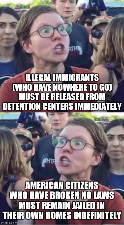 Angry Liberal Hypocrite | ILLEGAL IMMIGRANTS (WHO HAVE NOWHERE TO GO) MUST BE RELEASED FROM DETENTION CENTERS IMMEDIATELY; AMERICAN CITIZENS WHO HAVE BROKEN NO LAWS MUST REMAIN JAILED IN THEIR OWN HOMES INDEFINITELY | image tagged in angry liberal hypocrite | made w/ Imgflip meme maker