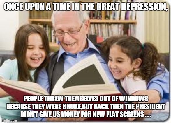 Storytelling Grandpa | ONCE UPON A TIME IN THE GREAT DEPRESSION, PEOPLE THREW THEMSELVES OUT OF WINDOWS BECAUSE THEY WERE BROKE,BUT BACK THEN THE PRESIDENT DIDN'T GIVE US MONEY FOR NEW FLAT SCREENS . . . | image tagged in funny,fun,funny memes,funny meme,storytelling grandpa,lol | made w/ Imgflip meme maker