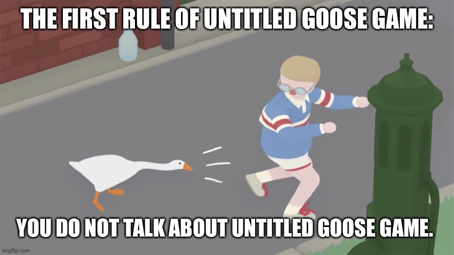Goose game honk | THE FIRST RULE OF UNTITLED GOOSE GAME:; YOU DO NOT TALK ABOUT UNTITLED GOOSE GAME. | image tagged in goose game honk | made w/ Imgflip meme maker