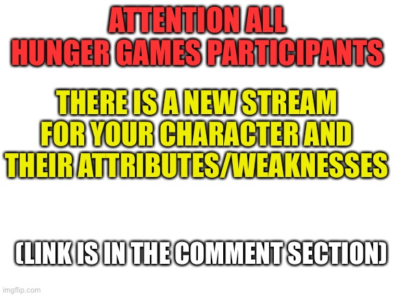 Blank White Template |  ATTENTION ALL HUNGER GAMES PARTICIPANTS; THERE IS A NEW STREAM FOR YOUR CHARACTER AND THEIR ATTRIBUTES/WEAKNESSES; (LINK IS IN THE COMMENT SECTION) | image tagged in blank white template | made w/ Imgflip meme maker