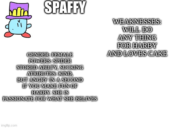 Blank White Template | SPAFFY; GENDER: FEMALE
POWERS: SPIDER STORED ABILTY, SUCKING
ATRIBUTES: KIND, BUT ANGRY IN A SECOND IF YOU MAKE FUN OF HARBY. SHE IS PASSIONATE FOR WHAT SHE BELIVES; WEAKNESSES: WILL DO ANY THING FOR HARBY AND LOVES CAKE | image tagged in blank white template | made w/ Imgflip meme maker
