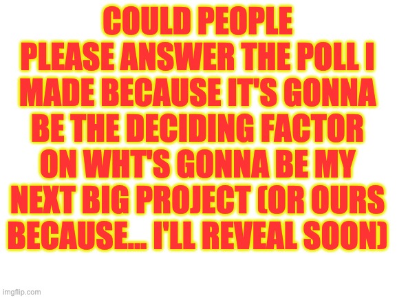 Link in the comments because I REALLY need an answer right now. | COULD PEOPLE PLEASE ANSWER THE POLL I MADE BECAUSE IT'S GONNA BE THE DECIDING FACTOR ON WHT'S GONNA BE MY NEXT BIG PROJECT (OR OURS BECAUSE... I'LL REVEAL SOON) | image tagged in blank white template | made w/ Imgflip meme maker