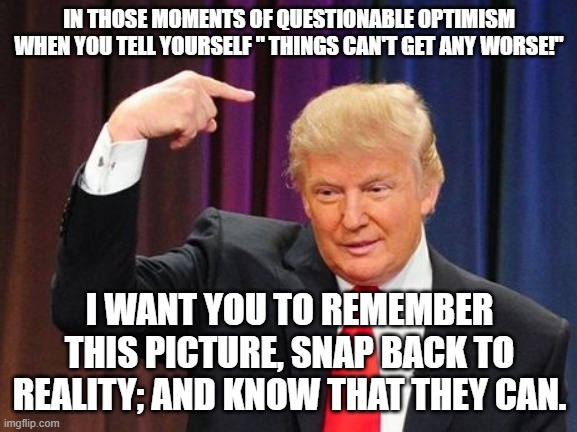 In those moments of questionable optimism | IN THOSE MOMENTS OF QUESTIONABLE OPTIMISM WHEN YOU TELL YOURSELF " THINGS CAN'T GET ANY WORSE!"; I WANT YOU TO REMEMBER THIS PICTURE, SNAP BACK TO REALITY; AND KNOW THAT THEY CAN. | image tagged in trump,worst ever,optimism,questionable,reality,things can get worse | made w/ Imgflip meme maker