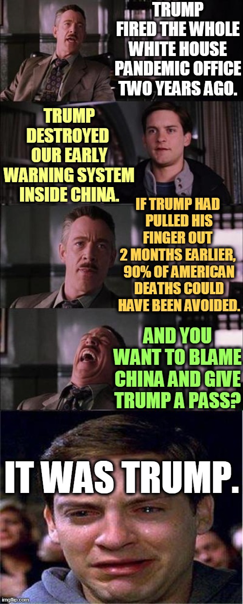The buck stops with the President. | TRUMP FIRED THE WHOLE WHITE HOUSE PANDEMIC OFFICE TWO YEARS AGO. TRUMP DESTROYED 
OUR EARLY WARNING SYSTEM INSIDE CHINA. IF TRUMP HAD 
PULLED HIS FINGER OUT 
2 MONTHS EARLIER, 
90% OF AMERICAN DEATHS COULD HAVE BEEN AVOIDED. AND YOU WANT TO BLAME CHINA AND GIVE TRUMP A PASS? IT WAS TRUMP. | image tagged in memes,peter parker cry,trump,coronavirus,covid-19,china | made w/ Imgflip meme maker