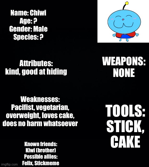 Black background | Name: Chiwi
Age: ?
Gender: Male
Species: ? WEAPONS:
NONE; Attributes: kind, good at hiding; Weaknesses: Pacifist, vegetarian, overweight, loves cake, does no harm whatsoever; TOOLS:
STICK,



CAKE; Known friends:
Kiwi (brother)

Possible allies:
Felix, Stickmeme | image tagged in black background | made w/ Imgflip meme maker