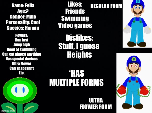 Here are all of Felix’s abilities (I think). Some of this may have to be restricted for the Imgflip Hunger Games | REGULAR FORM; Likes:
Friends
Swimming
Video games; Name: Felix
Age:?
Gender: Male
Personality: Cool
Species: Human; Powers:
Run fast
Jump high
Good at swimming
Can eat almost anything
Has special devices
Ultra Flower
Can shapeshift
Etc. Dislikes:
Stuff, I guess 
Heights; *HAS MULTIPLE FORMS; ULTRA FLOWER FORM | image tagged in ultra,update stats | made w/ Imgflip meme maker