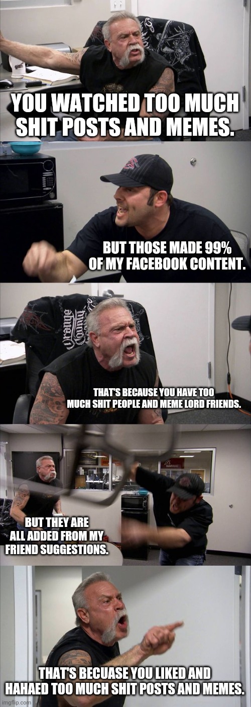 American Chopper Argument | YOU WATCHED TOO MUCH SHIT POSTS AND MEMES. BUT THOSE MADE 99% OF MY FACEBOOK CONTENT. THAT'S BECAUSE YOU HAVE TOO MUCH SHIT PEOPLE AND MEME LORD FRIENDS. BUT THEY ARE ALL ADDED FROM MY FRIEND SUGGESTIONS. THAT'S BECUASE YOU LIKED AND HAHAED TOO MUCH SHIT POSTS AND MEMES. | image tagged in memes,american chopper argument | made w/ Imgflip meme maker