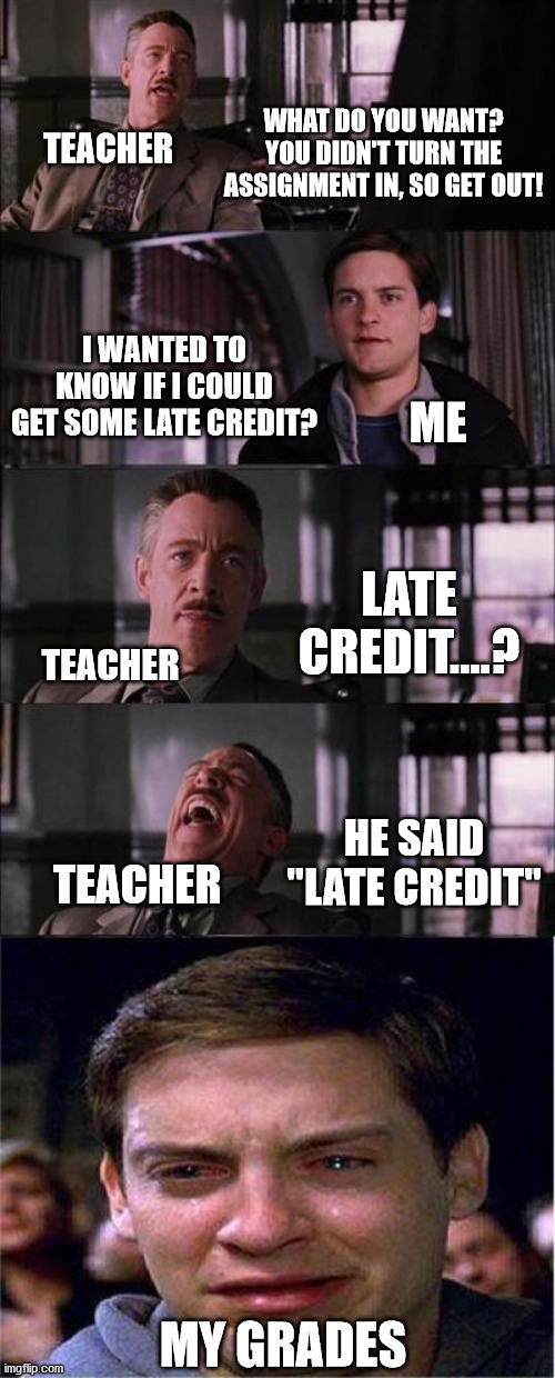 That one teacher though.... | WHAT DO YOU WANT? YOU DIDN'T TURN THE ASSIGNMENT IN, SO GET OUT! TEACHER; I WANTED TO KNOW IF I COULD GET SOME LATE CREDIT? ME; LATE CREDIT....? TEACHER; HE SAID "LATE CREDIT"; TEACHER; MY GRADES | image tagged in memes,peter parker cry,school | made w/ Imgflip meme maker