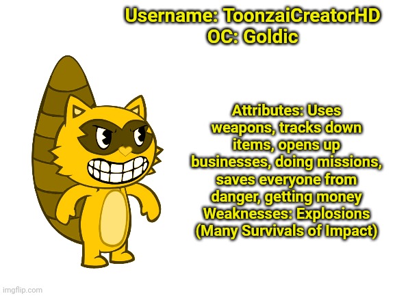 Blank White Template | Username: ToonzaiCreatorHD
OC: Goldic; Attributes: Uses weapons, tracks down items, opens up businesses, doing missions, saves everyone from danger, getting money
Weaknesses: Explosions (Many Survivals of Impact) | image tagged in blank white template | made w/ Imgflip meme maker