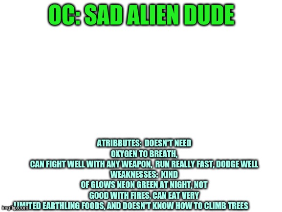 Blank White Template | ATRIBBUTES:  DOESN'T NEED OXYGEN TO BREATH,
CAN FIGHT WELL WITH ANY WEAPON,  RUN REALLY FAST, DODGE WELL
WEAKNESSES:  KIND OF GLOWS NEON GREEN AT NIGHT, NOT GOOD WITH FIRES, CAN EAT VERY LIMITED EARTHLING FOODS, AND DOESN'T KNOW HOW TO CLIMB TREES; OC: SAD ALIEN DUDE | image tagged in blank white template | made w/ Imgflip meme maker