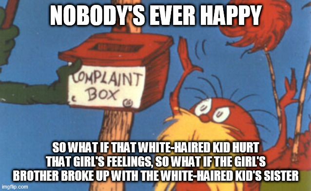 lorax complaint box | NOBODY'S EVER HAPPY; SO WHAT IF THAT WHITE-HAIRED KID HURT THAT GIRL'S FEELINGS, SO WHAT IF THE GIRL'S BROTHER BROKE UP WITH THE WHITE-HAIRED KID'S SISTER | image tagged in loud house,the loud house,save the date,complaint,compaints,nobody's ever happy | made w/ Imgflip meme maker