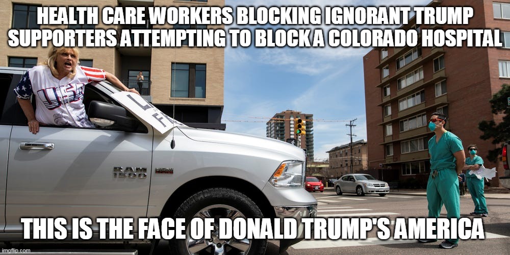 Dump Trump supporters | HEALTH CARE WORKERS BLOCKING IGNORANT TRUMP SUPPORTERS ATTEMPTING TO BLOCK A COLORADO HOSPITAL; THIS IS THE FACE OF DONALD TRUMP'S AMERICA | image tagged in coronavirus,donald trump,trump supporters,republicans | made w/ Imgflip meme maker