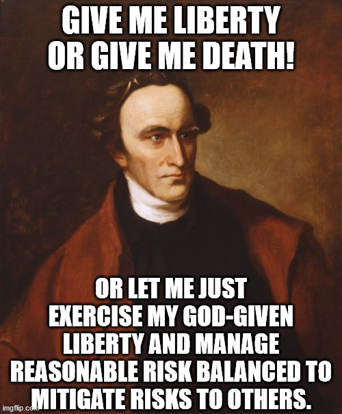 Patrick Henry Meme | GIVE ME LIBERTY OR GIVE ME DEATH! OR LET ME JUST EXERCISE MY GOD-GIVEN LIBERTY AND MANAGE REASONABLE RISK BALANCED TO MITIGATE RISKS TO OTHERS. | image tagged in memes,patrick henry,lockdown,risk | made w/ Imgflip meme maker