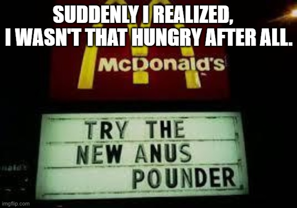 McDonald's Anus Pounder | SUDDENLY I REALIZED,    I WASN'T THAT HUNGRY AFTER ALL. | image tagged in mcdonald's anus pounder | made w/ Imgflip meme maker