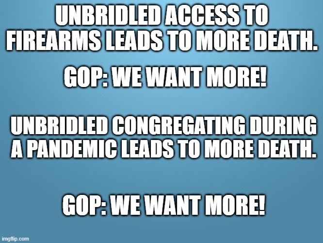 solid blue | UNBRIDLED ACCESS TO FIREARMS LEADS TO MORE DEATH. GOP: WE WANT MORE! UNBRIDLED CONGREGATING DURING A PANDEMIC LEADS TO MORE DEATH. GOP: WE WANT MORE! | image tagged in solid blue | made w/ Imgflip meme maker