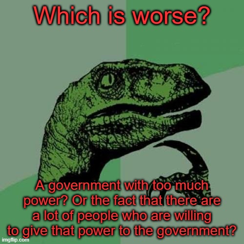 Good question, actually. | Which is worse? A government with too much power? Or the fact that there are a lot of people who are willing to give that power to the government? | image tagged in memes,philosoraptor,pandemic,covid-19,coronavirus,quarantine | made w/ Imgflip meme maker