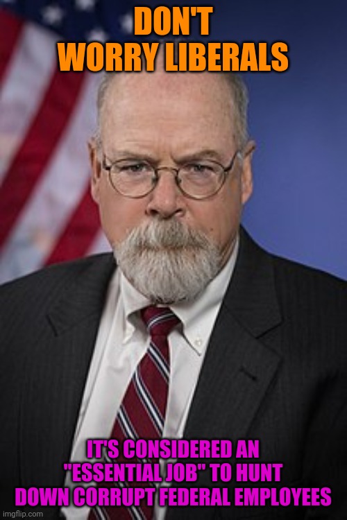 He Is Still Working, Thank God | DON'T WORRY LIBERALS; IT'S CONSIDERED AN "ESSENTIAL JOB" TO HUNT DOWN CORRUPT FEDERAL EMPLOYEES | image tagged in john durham,corruption,politics,russian collusion | made w/ Imgflip meme maker