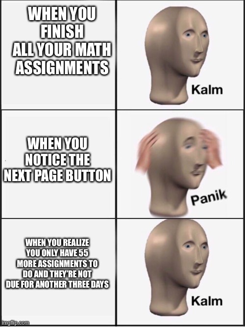 RIP my GPA | WHEN YOU FINISH ALL YOUR MATH ASSIGNMENTS; WHEN YOU NOTICE THE NEXT PAGE BUTTON; WHEN YOU REALIZE YOU ONLY HAVE 55 MORE ASSIGNMENTS TO DO AND THEY’RE NOT DUE FOR ANOTHER THREE DAYS | image tagged in kalm panik kalm | made w/ Imgflip meme maker