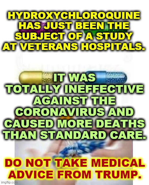 Wrong again. The National Institutes of Allergies and Infectious Diseases warn AGAINST this drug. | HYDROXYCHLOROQUINE HAS JUST BEEN THE SUBJECT OF A STUDY AT VETERANS HOSPITALS. IT WAS TOTALLY INEFFECTIVE AGAINST THE CORONAVIRUS AND CAUSED MORE DEATHS THAN STANDARD CARE. DO NOT TAKE MEDICAL ADVICE FROM TRUMP. | image tagged in blank pills meme,trump,murderer,idiot,jerk,fool | made w/ Imgflip meme maker