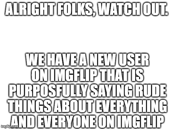 I'm triggered. |  ALRIGHT FOLKS, WATCH OUT. WE HAVE A NEW USER ON IMGFLIP THAT IS PURPOSFULLY SAYING RUDE THINGS ABOUT EVERYTHING AND EVERYONE ON IMGFLIP | image tagged in blank white template,imgflip,imgflip users | made w/ Imgflip meme maker