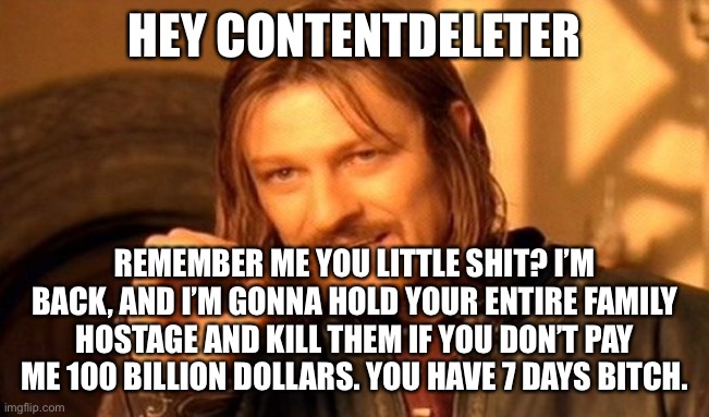 I’m gonna kill you ContentDeleter | HEY CONTENTDELETER; REMEMBER ME YOU LITTLE SHIT? I’M BACK, AND I’M GONNA HOLD YOUR ENTIRE FAMILY HOSTAGE AND KILL THEM IF YOU DON’T PAY ME 100 BILLION DOLLARS. YOU HAVE 7 DAYS BITCH. | image tagged in memes,one does not simply | made w/ Imgflip meme maker