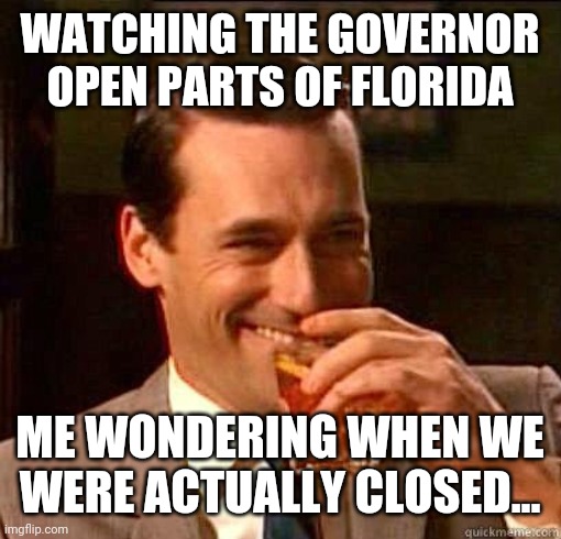 Laughing Don Draper | WATCHING THE GOVERNOR OPEN PARTS OF FLORIDA; ME WONDERING WHEN WE WERE ACTUALLY CLOSED... | image tagged in laughing don draper | made w/ Imgflip meme maker