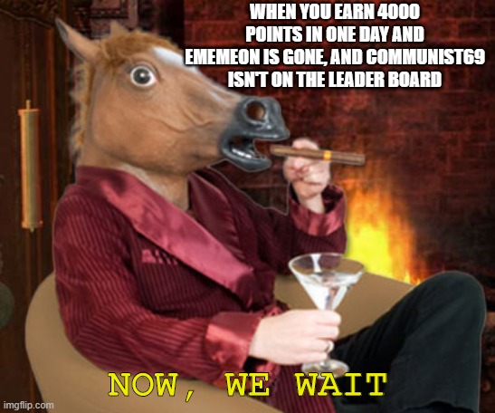 Horse head mask and now we wait | WHEN YOU EARN 4000 POINTS IN ONE DAY AND EMEMEON IS GONE, AND COMMUNIST69 ISN'T ON THE LEADER BOARD; NOW, WE WAIT | image tagged in horse head mask and now we wait | made w/ Imgflip meme maker