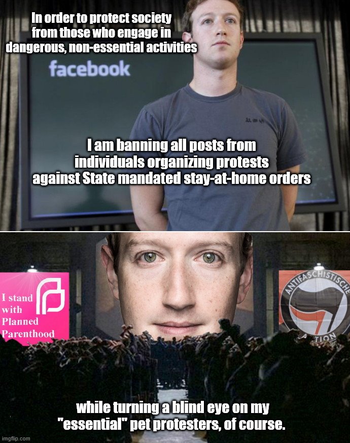 The guy who sold our private data now acts to "protect" us from stay-at-home protests | In order to protect society from those who engage in dangerous, non-essential activities; I am banning all posts from individuals organizing protests against State mandated stay-at-home orders; while turning a blind eye on my "essential" pet protesters, of course. | image tagged in zuckerberg big brother,censorship,mark zuckerberg,tyranny,liberal hypocrisy,coronavirus | made w/ Imgflip meme maker