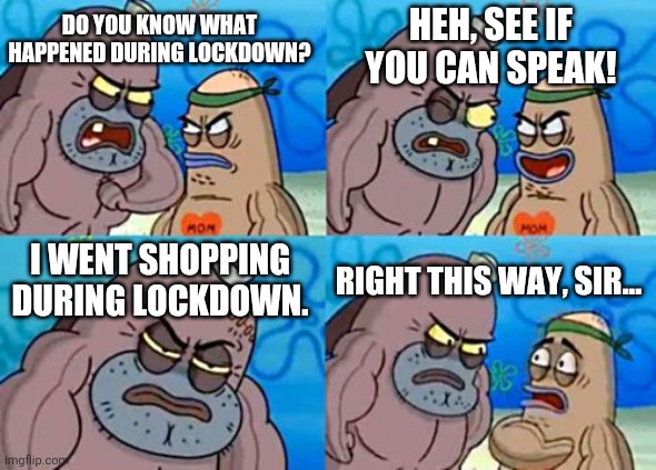 "I went shopping during lockdown two weeks ago" | HEH, SEE IF YOU CAN SPEAK! DO YOU KNOW WHAT HAPPENED DURING LOCKDOWN? I WENT SHOPPING DURING LOCKDOWN. RIGHT THIS WAY, SIR... | image tagged in memes,how tough are you,quarantine,lockdown,coronavirus,shopping | made w/ Imgflip meme maker