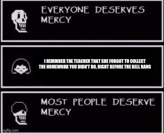 Everyone Deserves Mercy | I REMINDED THE TEACHER THAT SHE FORGOT TO COLLECT THE HOMEWORK YOU DIDN'T DO, RIGHT BEFORE THE BELL RANG | image tagged in everyone deserves mercy meme | made w/ Imgflip meme maker