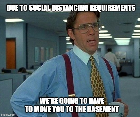 That Would Be Great | DUE TO SOCIAL DISTANCING REQUIREMENTS; WE'RE GOING TO HAVE TO MOVE YOU TO THE BASEMENT | image tagged in memes,that would be great | made w/ Imgflip meme maker