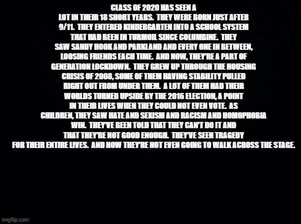 To the Class of COVID-19 | CLASS OF 2020 HAS SEEN A LOT IN THEIR 18 SHORT YEARS.  THEY WERE BORN JUST AFTER 9/11.  THEY ENTERED KINDERGARTEN INTO A SCHOOL SYSTEM THAT HAD BEEN IN TURMOIL SINCE COLUMBINE.  THEY SAW SANDY HOOK AND PARKLAND AND EVERY ONE IN BETWEEN, LOOSING FRIENDS EACH TIME.  AND NOW, THEY’RE A PART OF GENERATION LOCKDOWN.  THEY GREW UP THROUGH THE HOUSING CRISIS OF 2008, SOME OF THEM HAVING STABILITY PULLED RIGHT OUT FROM UNDER THEM.  A LOT OF THEM HAD THEIR WORLDS TURNED UPSIDE BY THE 2016 ELECTION, A POINT IN THEIR LIVES WHEN THEY COULD NOT EVEN VOTE.  AS CHILDREN, THEY SAW HATE AND SEXISM AND RACISM AND HOMOPHOBIA WIN.  THEY’VE BEEN TOLD THAT THEY CAN’T DO IT AND THAT THEY’RE NOT GOOD ENOUGH.  THEY’VE SEEN TRAGEDY FOR THEIR ENTIRE LIVES.  AND NOW THEY’RE NOT EVEN GOING TO WALK ACROSS THE STAGE. | image tagged in black background,seniors,coronavirus,2020 | made w/ Imgflip meme maker