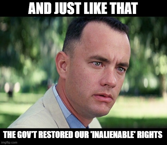 INALIENABLE RIGHTS | AND JUST LIKE THAT; THE GOV'T RESTORED OUR 'INALIENABLE' RIGHTS | image tagged in and just like that,forrest gump,coronavirus,rights,freedom,us constitution | made w/ Imgflip meme maker