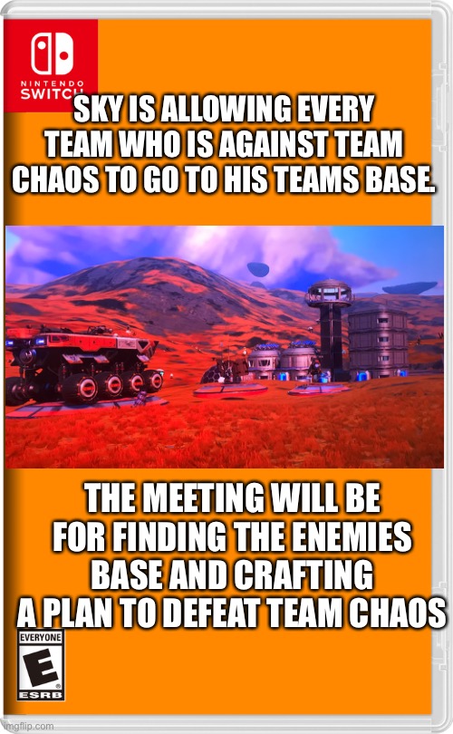 Alright, let’s figure out a plan to defeat team chaos | SKY IS ALLOWING EVERY TEAM WHO IS AGAINST TEAM CHAOS TO GO TO HIS TEAMS BASE. THE MEETING WILL BE FOR FINDING THE ENEMIES BASE AND CRAFTING A PLAN TO DEFEAT TEAM CHAOS | image tagged in nintendo switch,no man's sky,switch | made w/ Imgflip meme maker