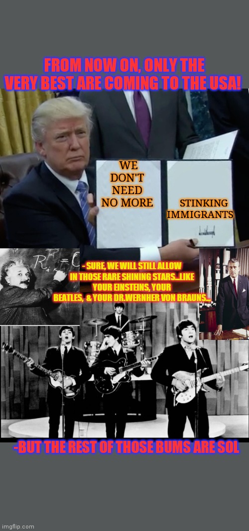 STILL NOT TIRED OF WINNING! PRESIDENT TRUMP RULES!! | FROM NOW ON, ONLY THE VERY BEST ARE COMING TO THE USA! STINKING IMMIGRANTS; WE DON'T NEED NO MORE; - SURE, WE WILL STILL ALLOW IN THOSE RARE SHINING STARS...LIKE YOUR EINSTEINS, YOUR BEATLES,  & YOUR DR.WERNHER VON BRAUNS... -BUT THE REST OF THOSE BUMS ARE SOL | image tagged in president trump,rules,illegal aliens,its finally over,winning,big hero 6 | made w/ Imgflip meme maker