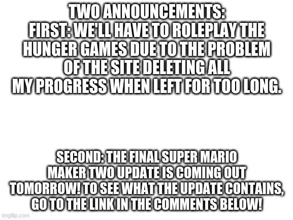 Blank White Template |  TWO ANNOUNCEMENTS:
FIRST: WE'LL HAVE TO ROLEPLAY THE HUNGER GAMES DUE TO THE PROBLEM OF THE SITE DELETING ALL MY PROGRESS WHEN LEFT FOR TOO LONG. SECOND: THE FINAL SUPER MARIO MAKER TWO UPDATE IS COMING OUT TOMORROW! TO SEE WHAT THE UPDATE CONTAINS, GO TO THE LINK IN THE COMMENTS BELOW! | image tagged in blank white template | made w/ Imgflip meme maker