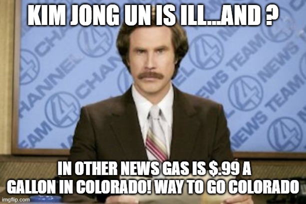 Ron Burgundy | KIM JONG UN IS ILL...AND ? IN OTHER NEWS GAS IS $.99 A GALLON IN COLORADO! WAY TO GO COLORADO | image tagged in memes,ron burgundy | made w/ Imgflip meme maker