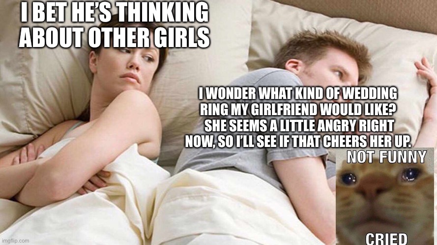I Bet He's Thinking About Other Women | I BET HE’S THINKING ABOUT OTHER GIRLS; I WONDER WHAT KIND OF WEDDING RING MY GIRLFRIEND WOULD LIKE?  SHE SEEMS A LITTLE ANGRY RIGHT NOW, SO I’LL SEE IF THAT CHEERS HER UP. | image tagged in i bet he's thinking about other women | made w/ Imgflip meme maker
