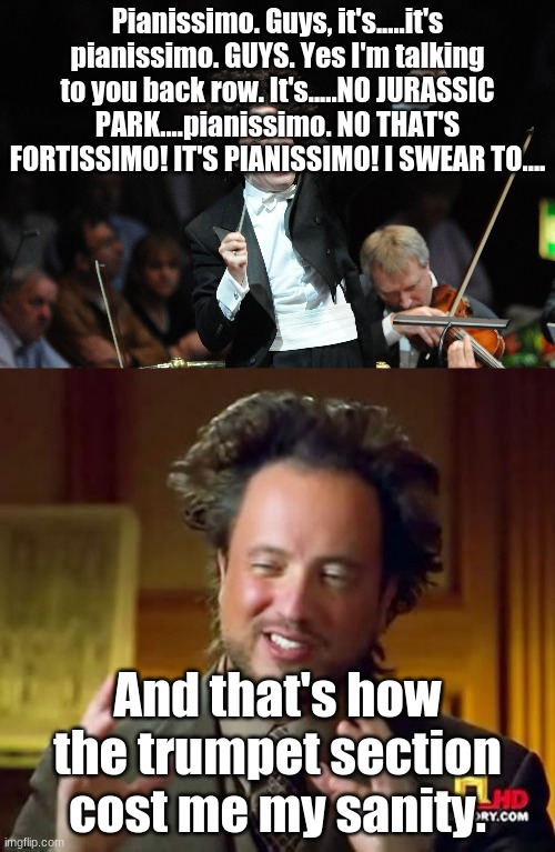 Pianissimo. Guys, it's.....it's pianissimo. GUYS. Yes I'm talking to you back row. It's.....NO JURASSIC PARK....pianissimo. NO THAT'S FORTISSIMO! IT'S PIANISSIMO! I SWEAR TO.... And that's how the trumpet section cost me my sanity. | image tagged in memes,ancient aliens,orchestra conductor | made w/ Imgflip meme maker