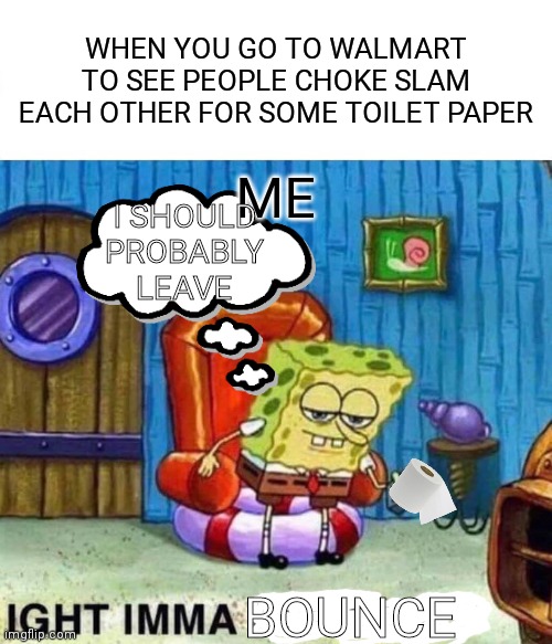 lol | WHEN YOU GO TO WALMART TO SEE PEOPLE CHOKE SLAM EACH OTHER FOR SOME TOILET PAPER; ME; I SHOULD PROBABLY LEAVE; BOUNCE | image tagged in memes,spongebob ight imma head out | made w/ Imgflip meme maker