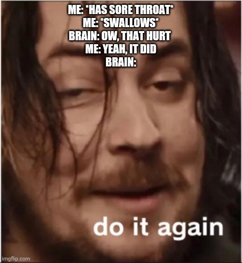 Do it again | ME: *HAS SORE THROAT*
ME: *SWALLOWS*
BRAIN: OW, THAT HURT 
ME: YEAH, IT DID
BRAIN: | image tagged in do it again | made w/ Imgflip meme maker