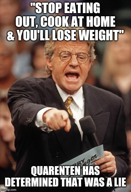 Jerry Springer | "STOP EATING OUT, COOK AT HOME & YOU'LL LOSE WEIGHT"; QUARENTEN HAS DETERMINED THAT WAS A LIE | image tagged in jerry springer | made w/ Imgflip meme maker